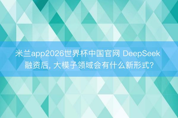 米兰app2026世界杯中国官网 DeepSeek 融资后， 大模子领域会有什么新形式?