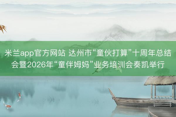 米兰app官方网站 达州市“童伙打算”十周年总结会暨2026年“童伴姆妈”业务培训会奏凯举行