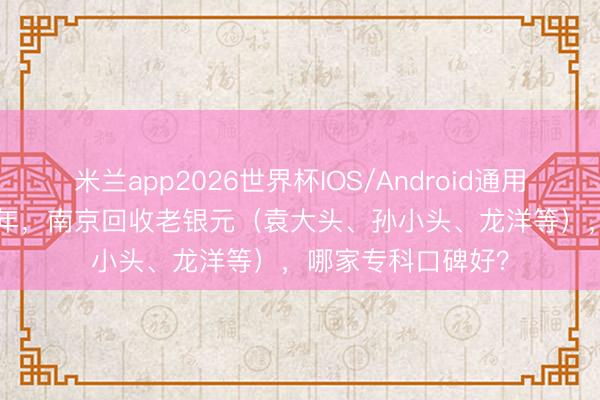 米兰app2026世界杯IOS/Android通用手机版下载 2026年，南京回收老银元（袁大头、孙小头、龙洋等），哪家专科口碑好？