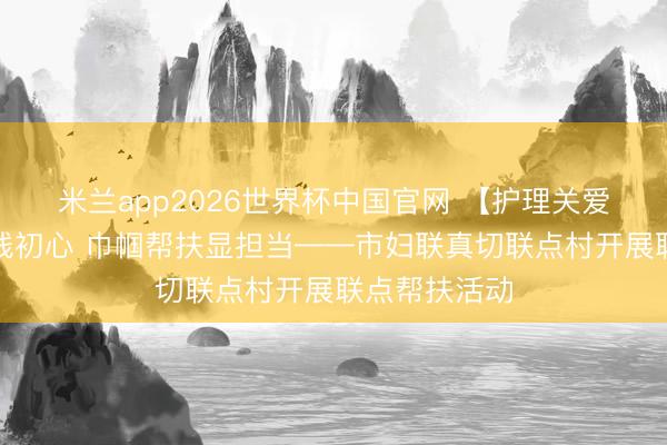 米兰app2026世界杯中国官网 【护理关爱】情暖下层践初心 巾帼帮扶显担当——市妇联真切联点村开展联点帮扶活动