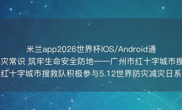 米兰app2026世界杯IOS/Android通用手机版下载 普及防灾减灾常识 筑牢生命安全防地——广州市红十字城市搜救队积极参与5.12世界防灾减灾日系列宣传行径