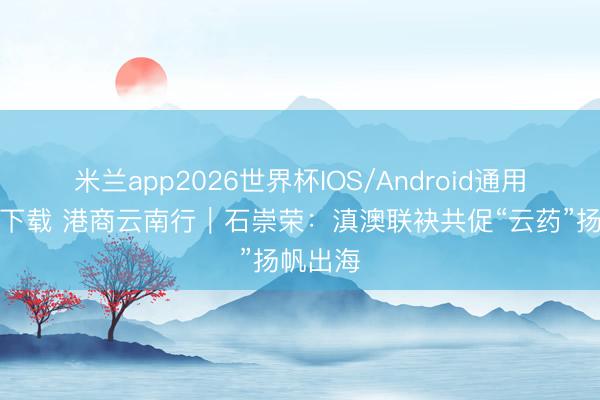 米兰app2026世界杯IOS/Android通用手机版下载 港商云南行｜石崇荣：滇澳联袂共促“云药”扬帆出海