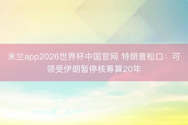米兰app2026世界杯中国官网 特朗普松口：可领受伊朗暂停核筹算20年