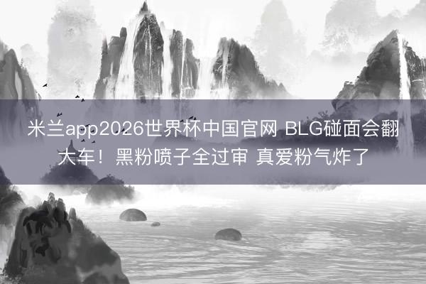 米兰app2026世界杯中国官网 BLG碰面会翻大车！黑粉喷子全过审 真爱粉气炸了