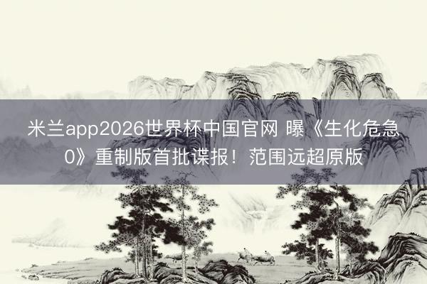 米兰app2026世界杯中国官网 曝《生化危急0》重制版首批谍报！范围远超原版