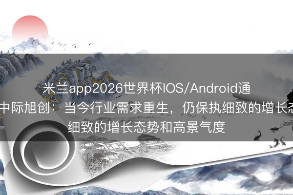 米兰app2026世界杯IOS/Android通用手机版下载 中际旭创：当今行业需求重生，仍保执细致的增长态势和高景气度