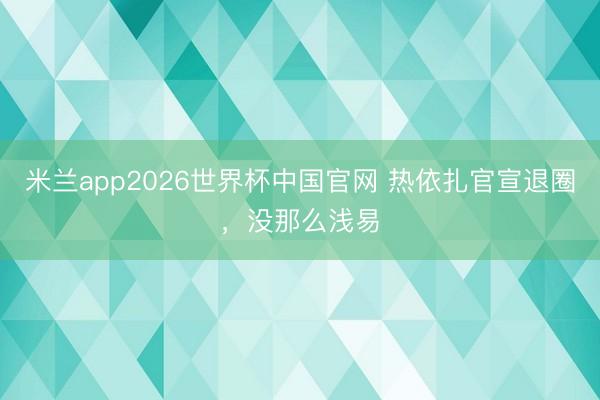米兰app2026世界杯中国官网 热依扎官宣退圈，没那么浅易