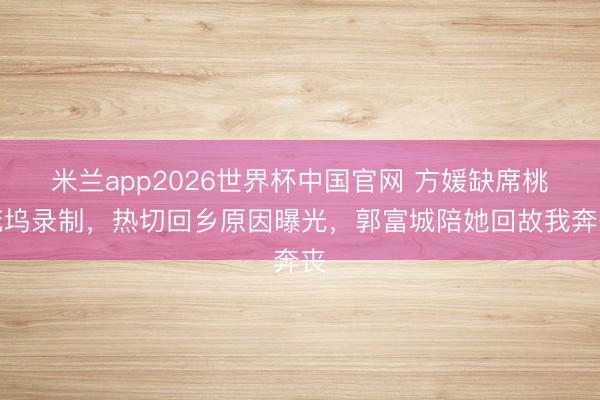 米兰app2026世界杯中国官网 方媛缺席桃花坞录制，热切回乡原因曝光，郭富城陪她回故我奔丧