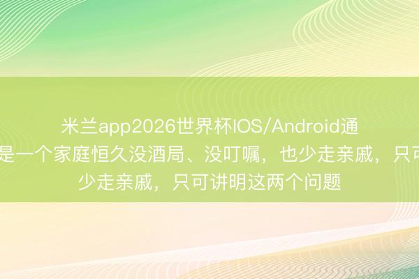米兰app2026世界杯IOS/Android通用手机版下载 要是一个家庭恒久没酒局、没叮嘱，也少走亲戚，只可讲明这两个问题