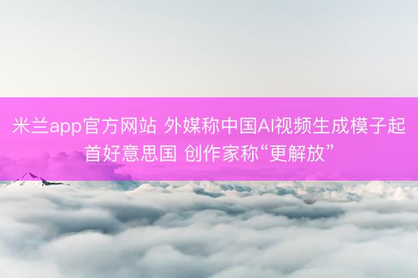 米兰app官方网站 外媒称中国AI视频生成模子起首好意思国 创作家称“更解放”