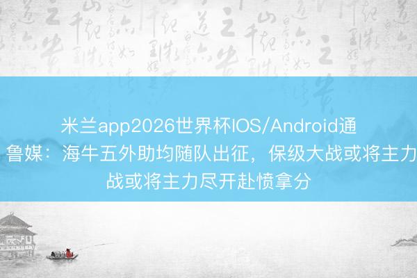 米兰app2026世界杯IOS/Android通用手机版下载 鲁媒：海牛五外助均随队出征，保级大战或将主力尽开赴愤拿分