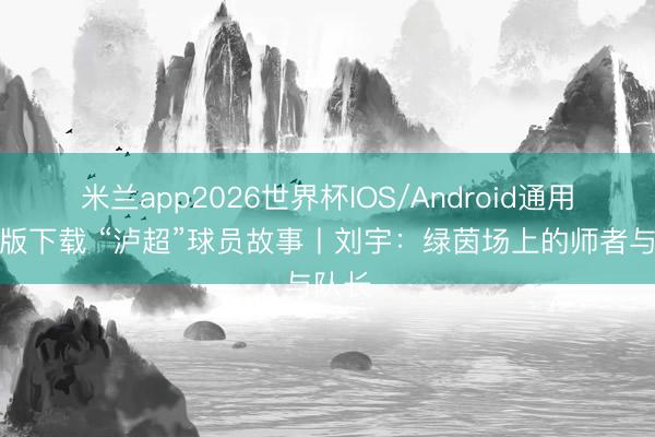 米兰app2026世界杯IOS/Android通用手机版下载 “泸超”球员故事丨刘宇：绿茵场上的师者与队长