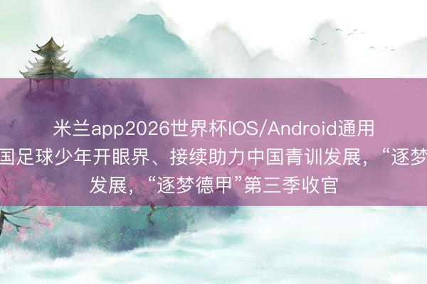米兰app2026世界杯IOS/Android通用手机版下载 让中国足球少年开眼界、接续助力中国青训发展，“逐梦德甲”第三季收官