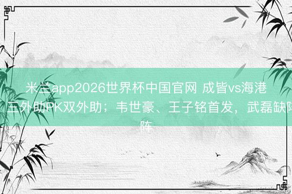 米兰app2026世界杯中国官网 成皆vs海港：三外助PK双外助；韦世豪、王子铭首发，武磊缺阵