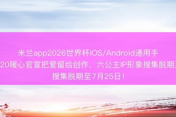 米兰app2026世界杯IOS/Android通用手机版下载 520暖心官宣把爱留给创作，六公主IP形象搜集脱期至7月25日！