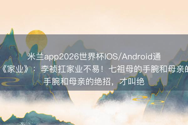 米兰app2026世界杯IOS/Android通用手机版下载 《家业》：李祯扛家业不易！七祖母的手腕和母亲的绝招，才叫绝