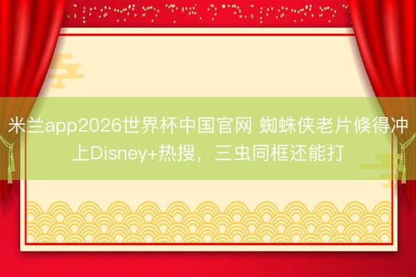 米兰app2026世界杯中国官网 蜘蛛侠老片倏得冲上Disney+热搜，三虫同框还能打