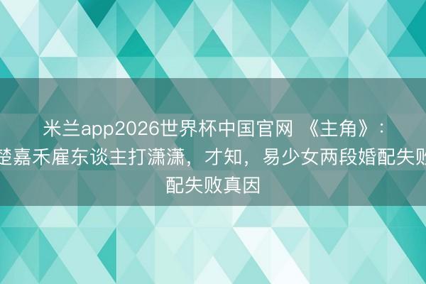 米兰app2026世界杯中国官网 《主角》：直到楚嘉禾雇东谈主打潇潇，才知，易少女两段婚配失败真因