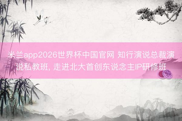 米兰app2026世界杯中国官网 知行演说总裁演说私教班， 走进北大首创东说念主IP研修班