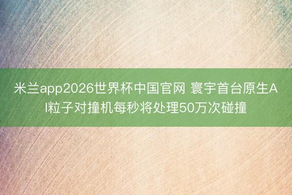 米兰app2026世界杯中国官网 寰宇首台原生AI粒子对撞机每秒将处理50万次碰撞