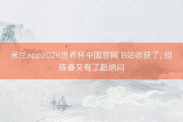 米兰app2026世界杯中国官网 B站收获了， 但陈睿又有了新纳闷