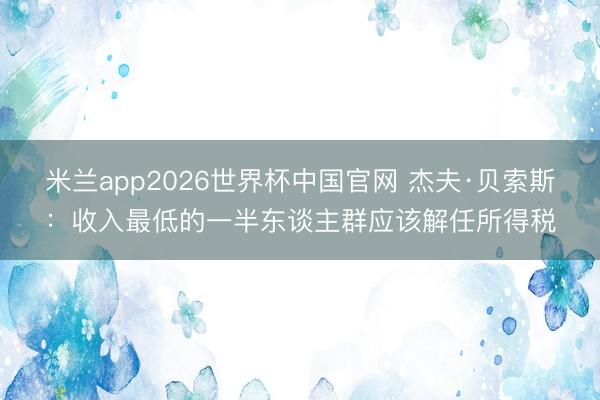 米兰app2026世界杯中国官网 杰夫·贝索斯：收入最低的一半东谈主群应该解任所得税