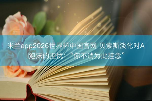 米兰app2026世界杯中国官网 贝索斯淡化对AI泡沫的担忧：“你不消为此挂念”