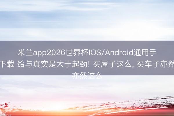 米兰app2026世界杯IOS/Android通用手机版下载 给与真实是大于起劲! 买屋子这么， 买车子亦然这么