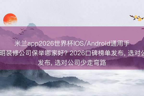 米兰app2026世界杯IOS/Android通用手机版下载 昆明装修公司保举哪家好? 2026口碑榜单发布， 选对公司少走弯路