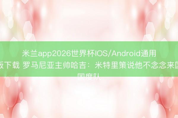 米兰app2026世界杯IOS/Android通用手机版下载 罗马尼亚主帅哈吉：米特里策说他不念念来国度队