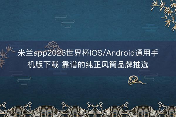 米兰app2026世界杯IOS/Android通用手机版下载 靠谱的纯正风筒品牌推选