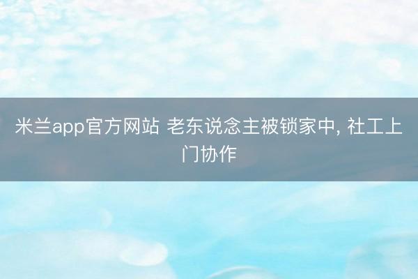 米兰app官方网站 老东说念主被锁家中， 社工上门协作