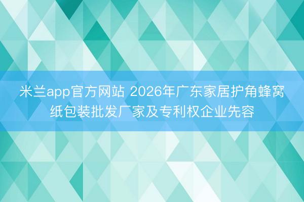 米兰app官方网站 2026年广东家居护角蜂窝纸包装批发厂家及专利权企业先容