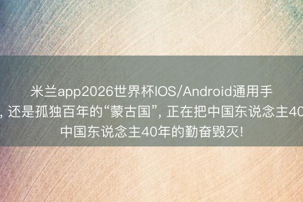 米兰app2026世界杯IOS/Android通用手机版下载 可悲， 还是孤独百年的“蒙古国”， 正在把中国东说念主40年的勤奋毁灭!