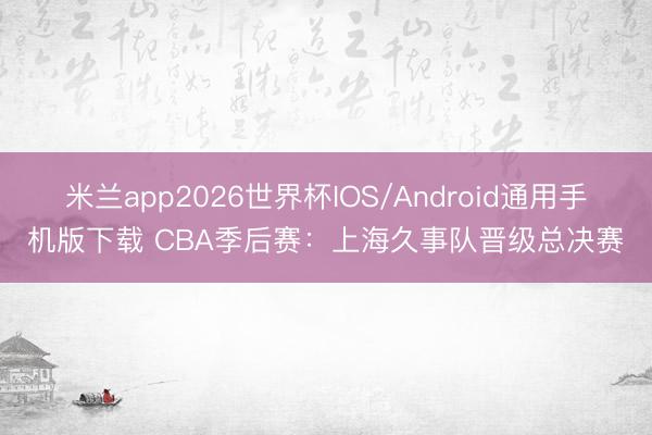 米兰app2026世界杯IOS/Android通用手机版下载 CBA季后赛：上海久事队晋级总决赛