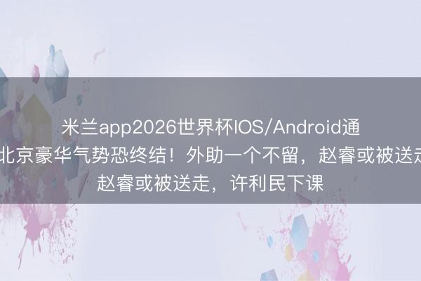 米兰app2026世界杯IOS/Android通用手机版下载 北京豪华气势恐终结！外助一个不留，赵睿或被送走，许利民下课