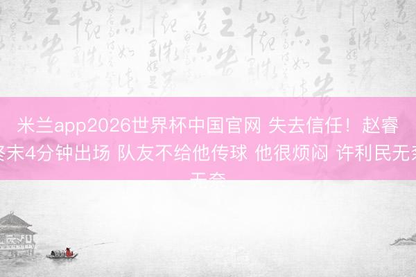 米兰app2026世界杯中国官网 失去信任！赵睿终末4分钟出场 队友不给他传球 他很烦闷 许利民无奈