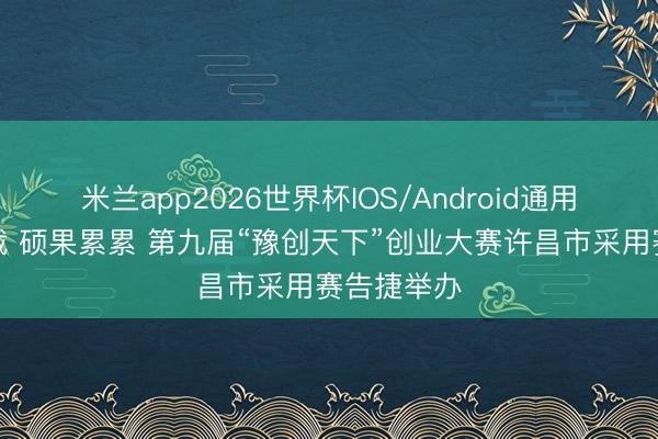 米兰app2026世界杯IOS/Android通用手机版下载 硕果累累 第九届“豫创天下”创业大赛许昌市采用赛告捷举办