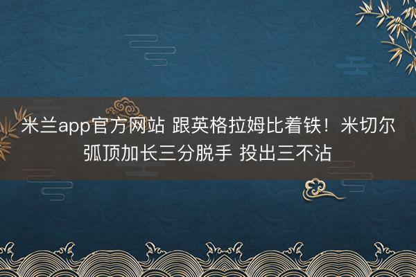 米兰app官方网站 跟英格拉姆比着铁！米切尔弧顶加长三分脱手 投出三不沾