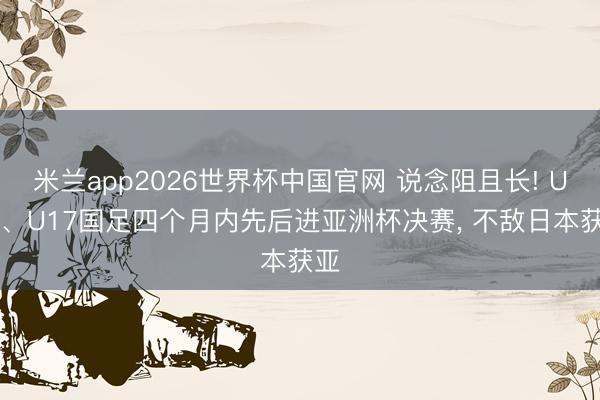 米兰app2026世界杯中国官网 说念阻且长! U23、U17国足四个月内先后进亚洲杯决赛， 不敌日本获亚