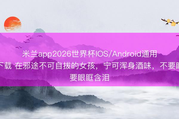 米兰app2026世界杯IOS/Android通用手机版下载 在邪途不可自拔的女孩，宁可浑身酒味，不要眼眶含泪