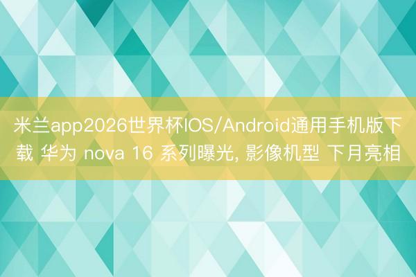 米兰app2026世界杯IOS/Android通用手机版下载 华为 nova 16 系列曝光， 影像机型 下月亮相