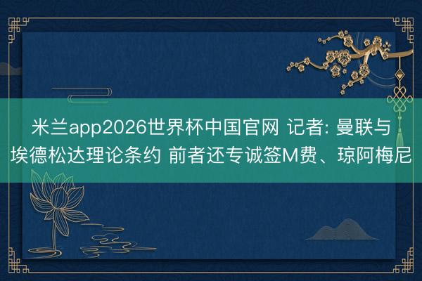 米兰app2026世界杯中国官网 记者: 曼联与埃德松达理论条约 前者还专诚签M费、琼阿梅尼