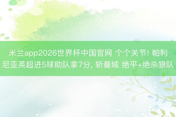 米兰app2026世界杯中国官网 个个关节! 帕利尼亚英超进5球助队拿7分， 斩曼城 绝平+绝杀狼队
