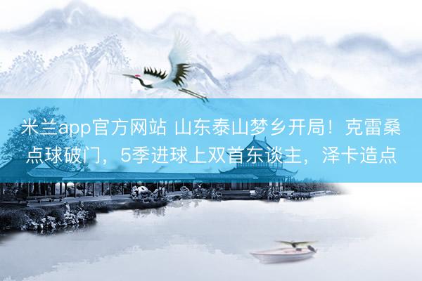 米兰app官方网站 山东泰山梦乡开局！克雷桑点球破门，5季进球上双首东谈主，泽卡造点