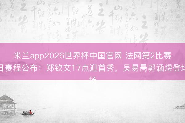 米兰app2026世界杯中国官网 法网第2比赛日赛程公布：郑钦文17点迎首秀，吴易昺郭涵煜登场