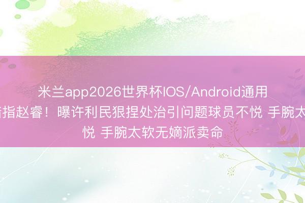 米兰app2026世界杯IOS/Android通用手机版下载 暗指赵睿！曝许利民狠捏处治引问题球员不悦 手腕太软无嫡派卖命
