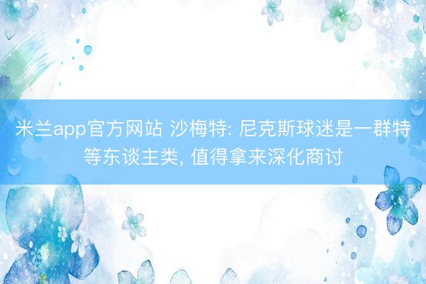 米兰app官方网站 沙梅特: 尼克斯球迷是一群特等东谈主类， 值得拿来深化商讨
