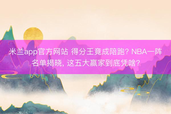 米兰app官方网站 得分王竟成陪跑? NBA一阵名单揭晓， 这五大赢家到底凭啥?