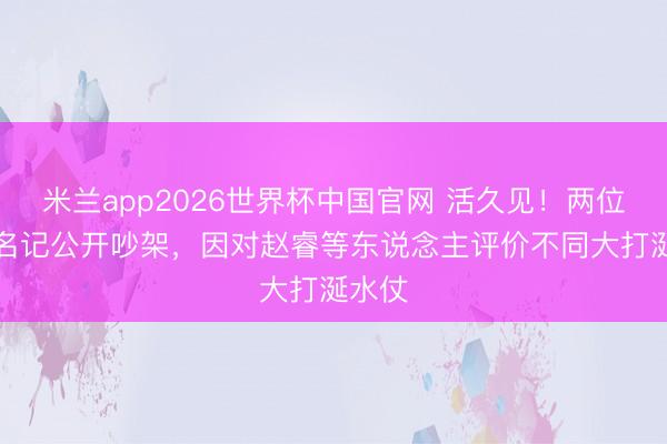 米兰app2026世界杯中国官网 活久见！两位CBA名记公开吵架，因对赵睿等东说念主评价不同大打涎水仗
